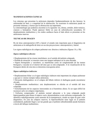 MANIFESTACIONES CLINICAS

Los síntomas que presentan la atelectasia dependen fundamentalmente de dos factores: la
enfermedad de base y a magnitud de la obstrucción. En ocasiones la atelectasia puede no
presentar síntomas, a menos que la obstrucción sea importante.
La sintomatología que podemos encontrar es la siguiente: tos, disnea, estridor, dolor torácico,
cianosis y hemoptisis. Puede aparecer fiebre en caso de sobreinfección secundaria. El
desplazamiento mediastínico y los ruidos cardíacos hacia el lado afecto se presentan en las
atelectasias masivas.

TECNICAS DE IMAGEN

Rx de tórax anteroposterior (AP) y lateral: el estudio más importante para el diagnóstico de
atelectasia es la radiografía de tórax en sus dos proyecciones: anteroposterior y lateral.

Los signos radiológicos de colapso pulmonar son: directos e indirectos (figuras 1A y 1B).

Signos radiológicos directos

• Desplazamiento de las cisuras interlobares: en el sentido del pulmón colapsado.
• Pérdida de aireación: se muestra como una imagen radiopaca en la zona afectada.
• Signos bronquiales y vasculares: se manifiestan como un conglomerado de las tramas
bronquial y vascular en el interior del área que se está colapsando. A la visualización de los
bronquios dentro de esta área se denomina roncograma aéreo.

Signos radiológicos indirectos

• Desplazamiento hiliar: es el signo radiológico indirecto más importante de colapso pulmonar
y que por sí mismo siempre indica atelectasia.
• Elevación diafragmática: en el colapso del lóbulo inferior el diafragma puede encontrarse
elevado.
• Desplazamiento mediastínico: este desplazamiento se efectúa en el sentido del área
colapsada.
• Estrechamiento de los espacios intercostales en el hemitórax afecto. Es un signo difícil de
reconocer salvo en colapsos importantes.
• Enfisema compensador: el pulmón normal adyacente a la zona colapsada puede
hiperexpandirse para llenar el espacio vacío, denominándose a esto enfisema compensador. Se
identifica radiológicamente como aumento de la transparencia, siendo un signo de gran valor
diagnóstico. En caso de colapsos masivos, la hiperinsuflación tiene lugar en el pulmón
contralateral, pudiendo llegar a ser tan grande que el pulmón sobredistendido puede herniarse
a través del tabique mediastínico.
 