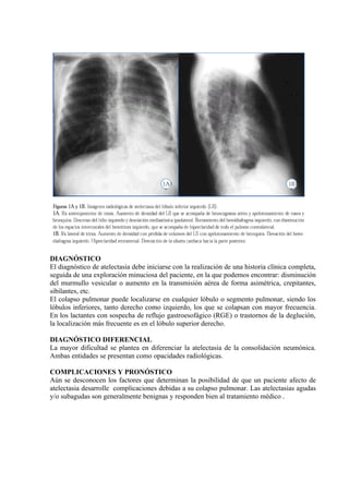DIAGNÓSTICO
El diagnóstico de atelectasia debe iniciarse con la realización de una historia clínica completa,
seguida de una exploración minuciosa del paciente, en la que podemos encontrar: disminución
del murmullo vesicular o aumento en la transmisión aérea de forma asimétrica, crepitantes,
sibilantes, etc.
El colapso pulmonar puede localizarse en cualquier lóbulo o segmento pulmonar, siendo los
lóbulos inferiores, tanto derecho como izquierdo, los que se colapsan con mayor frecuencia.
En los lactantes con sospecha de reflujo gastroesofágico (RGE) o trastornos de la deglución,
la localización más frecuente es en el lóbulo superior derecho.

DIAGNÓSTICO DIFERENCIAL
La mayor dificultad se plantea en diferenciar la atelectasia de la consolidación neumónica.
Ambas entidades se presentan como opacidades radiológicas.

COMPLICACIONES Y PRONÓSTICO
Aún se desconocen los factores que determinan la posibilidad de que un paciente afecto de
atelectasia desarrolle complicaciones debidas a su colapso pulmonar. Las atelectasias agudas
y/o subagudas son generalmente benignas y responden bien al tratamiento médico .
 