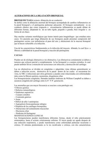 ALTERACIONES DE LA DILATACIÓN BRONQUIAL

BRONQUIECTASIA (ectasia: dilatación de un conducto)
Se define como la dilatación anormal del bronquio acompañada de cambios inflamatorios en
la pared bronquial y el parénquima pulmonar adyacente. El bronquio normalmente es un
conducto elástico que como respuesta a circunstancias inflamatorias se puede dilatar de
diferentes formas, adoptando la de un tubo rígido, pequeño o grande, bien irregular o en
forma de un chaco.

Hay muchas variantes morfológicas que tienen interés para imaginólogos que estudian estos
casos. Un paciente que tenga dilatación de sus bronquios puede presentar compresión del
parénquima vecino, con turbulencias al paso del aire y alteraciones de la mucosa bronquial
que la hacen vulnerable a la infección.

Una de las características fundamentales es la infección del trayecto dilatado, lo cual lleva a
fibrosis o debilidad de la pared bronquial y tracción del parénquima

CAUSAS

Pueden ser de etiología obstructiva o no obstructiva. Las obstructivas comúnmente se deben a
tumores que ocluyen parcial o completamente la luz bronquial o a cuerpos extraños, lo cual
puede también llevar a retención de secreciones con infección y destrucción del cartílago.

Las no obstructivas se dividen en congénitas o adquiridas; éstas últimas generalmente se
deben a infección severa, destructiva de la pared dentro de las cuales se encuentran los
virus, la TBC o infecciones por otros gérmenes y pueden estar relacionadas con enfermedades
tales como la fibrosis quística, neumonías, disquinesia ciliar.
Las bronquiectasias congénitas, llamadas también síndrome de William Campbell se deben a
ausencia congénita del cartílago entre la 4ª. Y 8ª. generación.

Las anomalías que con mayor frecuencia se asocian a esta patología son:
• Fibrosis quística
• Defectos inmunológicos
• Síndromes aspirativos
– Cuerpos extraños
– Contenido gástrico
• Asma
• Déficit de alfa-1-antitripsina
• Aspergilosis broncopulmonar alérgica
• Displasia de los cartílagos bronquiales
• Alteraciones del aclaramiento mucociliar
– Discinesia ciliar
– Síndrome de Kartagener
MANIFESTACIONES CLINICAS
Las bronquiectasias pueden manifestarse diferentes formas, desde el niño prácticamente
asintomático, hasta el aciente crónicamente enfermo. El inicio puede ser agudo después de
una infección respiratoria, o puede manifestarse como enfermedad pulmonar recurrente o
crónica. El síntoma predominante es la tos recidivante o crónica, con dos características
 