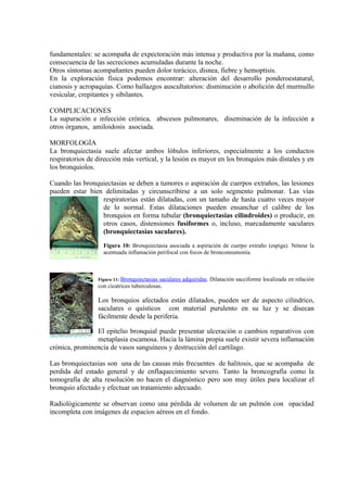 fundamentales: se acompaña de expectoración más intensa y productiva por la mañana, como
consecuencia de las secreciones acumuladas durante la noche.
Otros síntomas acompañantes pueden dolor torácico, disnea, fiebre y hemoptisis.
En la exploración física podemos encontrar: alteración del desarrollo ponderoestatural,
cianosis y acropaquías. Como hallazgos auscultatorios: disminución o abolición del murmullo
vesicular, crepitantes y sibilantes.

COMPLICACIONES
La supuración e infección crónica, abscesos pulmonares, diseminación de la infección a
otros órganos, amiloidosis asociada.

MORFOLOGÍA
La bronquiectasia suele afectar ambos lóbulos inferiores, especialmente a los conductos
respiratorios de dirección más vertical, y la lesión es mayor en los bronquios más distales y en
los bronquiolos.

Cuando las bronquiectasias se deben a tumores o aspiración de cuerpos extraños, las lesiones
pueden estar bien delimitadas y circunscribirse a un solo segmento pulmonar. Las vías
                 respiratorias están dilatadas, con un tamaño de hasta cuatro veces mayor
                 de lo normal. Estas dilataciones pueden ensanchar el calibre de los
                 bronquios en forma tubular (bronquiectasias cilindroides) o producir, en
                 otros casos, distensiones fusiformes o, incluso, marcadamente saculares
                 (bronquiectasias saculares).
                   Figura 10: Bronquiectasia asociada a aspiración de cuerpo extraño (espiga). Nótese la
                   acentuada inflamación perifocal con focos de bronconeumonía.



                 Figura 11: Bronquiectasiassaculares adquiridas. Dilatación sacciforme localizada en relación
                 con cicatrices tuberculosas.

                 Los bronquios afectados están dilatados, pueden ser de aspecto cilíndrico,
                 saculares o quísticos con material purulento en su luz y se disecan
                 fácilmente desde la periferia.

                El epitelio bronquial puede presentar ulceración o cambios reparativos con
                metaplasia escamosa. Hacia la lámina propia suele existir severa inflamación
crónica, prominencia de vasos sanguíneos y destrucción del cartílago.

Las bronquiectasias son una de las causas más frecuentes de halitosis, que se acompaña de
perdida del estado general y de enflaquecimiento severo. Tanto la broncografía como la
tomografía de alta resolución no hacen el diagnóstico pero son muy útiles para localizar el
bronquio afectado y efectuar un tratamiento adecuado.

Radiológicamente se observan como una pérdida de volumen de un pulmón con opacidad
incompleta con imágenes de espacios aéreos en el fondo.
 