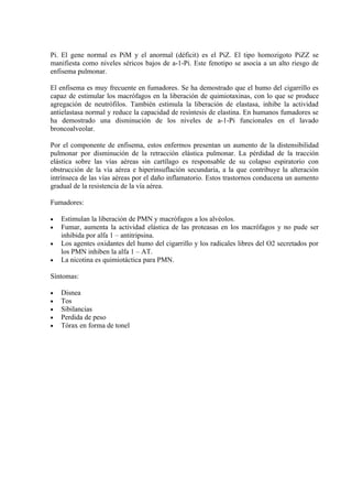 Pi. El gene normal es PiM y el anormal (déficit) es el PiZ. El tipo homozigoto PiZZ se
manifiesta como niveles séricos bajos de a-1-Pi. Este fenotipo se asocia a un alto riesgo de
enfisema pulmonar.

El enfisema es muy frecuente en fumadores. Se ha demostrado que el humo del cigarrillo es
capaz de estimular los macrófagos en la liberación de quimiotaxinas, con lo que se produce
agregación de neutrófilos. También estimula la liberación de elastasa, inhibe la actividad
antielastasa normal y reduce la capacidad de resíntesis de elastina. En humanos fumadores se
ha demostrado una disminución de los niveles de a-1-Pi funcionales en el lavado
broncoalveolar.

Por el componente de enfisema, estos enfermos presentan un aumento de la distensibilidad
pulmonar por disminución de la retracción elástica pulmonar. La pérdidad de la tracción
elástica sobre las vías aéreas sin cartílago es responsable de su colapso espiratorio con
obstrucción de la vía aérea e hiperinsuflación secundaria, a la que contribuye la alteración
intrínseca de las vías aéreas por el daño inflamatorio. Estos trastornos conducena un aumento
gradual de la resistencia de la vía aérea.

Fumadores:

•   Estimulan la liberación de PMN y macrófagos a los alvéolos.
•   Fumar, aumenta la actividad elástica de las proteasas en los macrófagos y no pude ser
    inhibida por alfa 1 – antitripsina.
•   Los agentes oxidantes del humo del cigarrillo y los radicales libres del O2 secretados por
    los PMN inhiben la alfa 1 – AT.
•   La nicotina es quimiotáctica para PMN.

Síntomas:

•   Disnea
•   Tos
•   Sibilancias
•   Perdida de peso
•   Tórax en forma de tonel
 
