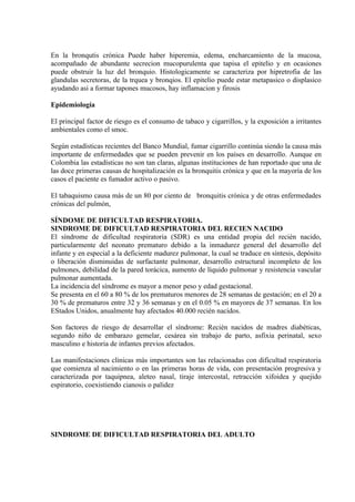 En la bronqutis crónica Puede haber hiperemia, edema, encharcamiento de la mucosa,
acompañado de abundante secrecion mucopurulenta que tapisa el epitelio y en ocasiones
puede obstruir la luz del bronquio. Histologicamente se caracteriza por hipretrofia de las
glandulas secretoras, de la trquea y bronqios. El epitelio puede estar metapasico o displasico
ayudando asi a formar tapones mucosos, hay inflamacion y firosis

Epidemiología

El principal factor de riesgo es el consumo de tabaco y cigarrillos, y la exposición a irritantes
ambientales como el smoc.

Según estadísticas recientes del Banco Mundial, fumar cigarrillo continúa siendo la causa más
importante de enfermedades que se pueden prevenir en los países en desarrollo. Aunque en
Colombia las estadísticas no son tan claras, algunas instituciones de han reportado que una de
las doce primeras causas de hospitalización es la bronquitis crónica y que en la mayoría de los
casos el paciente es fumador activo o pasivo.

El tabaquismo causa más de un 80 por ciento de bronquitis crónica y de otras enfermedades
crónicas del pulmón,

SÍNDOME DE DIFICULTAD RESPIRATORIA.
SINDROME DE DIFICULTAD RESPIRATORIA DEL RECIEN NACIDO
El síndrome de dificultad respiratoria (SDR) es una entidad propia del recién nacido,
particularmente del neonato prematuro debido a la inmadurez general del desarrollo del
infante y en especial a la deficiente madurez pulmonar, la cual se traduce en síntesis, depósito
o liberación disminuidas de surfactante pulmonar, desarrollo estructural incompleto de los
pulmones, debilidad de la pared torácica, aumento de líquido pulmonar y resistencia vascular
pulmonar aumentada.
La incidencia del síndrome es mayor a menor peso y edad gestacional.
Se presenta en el 60 a 80 % de los prematuros menores de 28 semanas de gestación; en el 20 a
30 % de prematuros entre 32 y 36 semanas y en el 0.05 % en mayores de 37 semanas. En los
EStados Unidos, anualmente hay afectados 40.000 recién nacidos.

Son factores de riesgo de desarrollar el síndrome: Recién nacidos de madres diabéticas,
segundo niño de embarazo gemelar, cesárea sin trabajo de parto, asfixia perinatal, sexo
masculino e historia de infantes previos afectados.

Las manifestaciones clínicas más importantes son las relacionadas con dificultad respiratoria
que comienza al nacimiento o en las primeras horas de vida, con presentación progresiva y
caracterizada por taquipnea, aleteo nasal, tiraje intercostal, retracción xifoidea y quejido
espiratorio, coexistiendo cianosis o palidez




SINDROME DE DIFICULTAD RESPIRATORIA DEL ADULTO
 