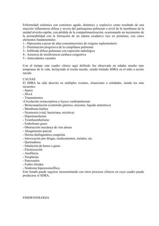 Enfermedad sistémica con comienzo agudo, dinámico y explosivo como resultado de una
reacción inflamatoria difusa y severa del parénquima pulmonar a nivel de la membrana de la
unidad alvéolo-capilar, con pérdida de la compartimentización, ocasionando un incremento de
la permeabilidad con la formación de un edema exudativo rico en proteínas, con cinco
elementos fundamentales:
1.- Hipoxemia a pesar de altas concentraciones de oxígeno suplementario
2.- Disminución progresiva de la compílanse pulmonar
3.- Infiltrado difuso pulmonar con expresión radiológica
4.- Ausencia de insuficiencia cardíaca congestiva
5.- Antecedentes causales

Con el tiempo este cuadro clínico aquí definido fue observado en edades mucho más
tempranas de la vida, incluyendo el recién nacido, siendo titulado SDRA en el niño o recién
nacido.
CAUSAS
El SDRA ha sido descrito en múltiples eventos, situaciones o entidades, siendo los más
recuentes:
- Sepsis
- Shock
- Traumatismos
-Circulación extracorpórea o bypass cardiopulmonar
- Broncoaspiración (contenido gástrico, meconio, líquido amniótico)
- Membrana hialina
- Neumonía (viral, bacteriana, micótica)
- Hipertransfusión
- Tromboembolismo
- Embolismo graso
- Obstrucción mecánica de vías aéreas
- Ahogamiento parcial
- Hernia diafragmática congénita
- Intoxicación por drogas, medicamentos, metales, etc.
- Quemaduras
- Inhalación de humo o gases
- Electrocución
- Anafilaxia
- Neoplasias
- Pancreatitis
- Fiebre tifoidea
- Síndrome hipereosinofílico.
Este listado puede seguirse incrementando con otros procesos clínicos en cuyo cuadro puede
producirse el SDRA.




FISIOPATOLOGIA
 