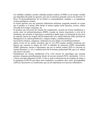 Las múltiples entidades causales señaladas pueden conducir al SDRA en un tiempo variable
que dependerá del grado de agresión, pero que en términos generales será en las primeras 72
horas. El desencadenamiento de los hechos es extremadamente complejo y se superponen
eventos patológicos variados.
La lesión agresora crea una respuesta inflamatoria pulmonar exagerada teniendo en cuenta
que el pulmón es el primer filtro donde el sistema capilar recibe desechos, toxinas, células
activadas de la sangre, citoquinas, etc.
Se produce una activación del sistema del complemento, creación de toxinas anafilácticas y
acción sobre los polimorfonucleares (PMN), creando un éxtasis leucocitario a nivel de la
membrana, que aumenta su fagocitosis y quimiotaxis dando lugar a la formación de una serie
de radicales tóxicos de oxígeno (RTO) (superóxido (O2), radical hidroxilo (OH), peróxido de
hidrógeno(H2O2), radical perhidroxilo y oxígeno simple, y también proteasas
leucocitarias (elastasa, colagenasa, catepsinas) en cuyo ataque a la membrana producen
edema severo de las células alveolares tipo II. Los RTO pueden también producirse por
hipoxia que ocasiona la ruptura del ATP en difosfato de adenosina (ADP), monofosfato
(AMP), adenosina, inosina e hipoxantina, que por la xantina oxidasa (XO) se convierte en
xantina liberando O2 y H2O2 y también hierro de la ferritina, produciendo OH, que es el radical
más reactivo de todos.
Paralelamente las toxinas anafilácticas (C3a, C5a) activan los macrófagos que secretan
potentes citoquinas proinflamatorias (factor de necrosis tumoral (FNT), interleukina 1 (IL-1)
y factor activador plaquetario (FAP). A ello se suma la formación de un complejo de ataque a
la membrana (C5b-C9) que libera otros mediadores secundarios tales como: prostaglandina
E2(PGE2), leucotrieno B4 y tromboxano, que son de importancia en el proceso inflamatorio.
 