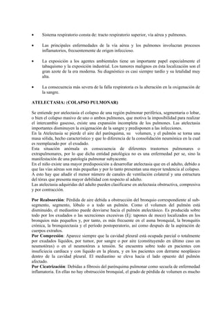 •    Sistema respiratorio consta de: tracto respiratorio superior, vía aérea y pulmones.

•    Las principales enfermedades de la vía aérea y los pulmones involucran procesos
     inflamatorios, frecuentemente de origen infeccioso.

•    La exposición a los agentes ambientales tiene un importante papel especialmente el
     tabaquismo y la exposición industrial. Los tumores malignos en ésta localización son el
     gran azote de la era moderna. Su diagnóstico es casi siempre tardío y su letalidad muy
     alta.

•    La consecuencia más severa de la falla respiratoria es la alteración en la oxigenación de
     la sangre.

ATELECTASIA: (COLAPSO PULMONAR)

Se entiende por atelectasia el colapso de una región pulmonar periférica, segmentaria o lobar,
o bien el colapso masivo de uno o ambos pulmones, que motiva la imposibilidad para realizar
el intercambio gaseoso, existe una expansión incompleta de los pulmones. Las atelectasia
importantes disminuyen la oxigenación de la sangre y predisponen a las infecciones.
En la Atelectasia se pierde el aire del parénquima, su volumen, y el pulmón se torna una
masa sólida, hecho característico y que lo diferencia de la consolidación neumónica en la cual
es reemplazado por el exudado.
Esta situación anómala es consecuencia de diferentes trastornos pulmonares o
extrapulmonares, por lo que dicha entidad patológica no es una enfermedad per se, sino la
manifestación de una patología pulmonar subyacente.
En el niño existe una mayor predisposición a desarrollar atelectasia que en el adulto, debido a
que las vías aéreas son más pequeñas y por lo tanto presentan una mayor tendencia al colapso.
A esto hay que añadir el menor número de canales de ventilación colateral y una estructura
del tórax que presenta mayor debilidad con respecto al adulto.
Las atelectasia adquiridas del adulto pueden clasificarse en atelectasia obstructiva, compresiva
y por contracción.

Por Reabsorción: Pérdida de aire debida a obstrucción del bronquio correspondiente al sub-
segmento, segmento, lóbulo o a todo un pulmón. Como el volumen del pulmón está
disminuido, el mediastino puede desviarse hacia el pulmón atelectásico. Es producida sobre
todo por los exudados o las secreciones excesivas (Ej: tapones de moco) localizados en los
bronquios más pequeños y, por tanto, es más frecuente en el asma bronquial, la bronquitis
crónica, la bronquiectasia y el período postoperatorio, así como después de la aspiración de
cuerpos extraños.
Por Compresión: Aparece siempre que la cavidad pleural está ocupada parcial o totalmente
por exudados líquidos, por tumor, por sangre o por aire (constituyendo en último caso un
neumotórax) o en el neumotórax a tensión. Se encuentra sobre todo en pacientes con
insuficiecia cardiaca y con líquido en la pleura, y en los pacientes con derrame neoplásico
dentro de la cavidad pleural. El mediastino se eleva hacia el lado opuesto del pulmón
afectado.
Por Cicatrización: Debidas a fibrosis del parénquima pulmonar como secuela de enfermedad
inflamatoria. En ellas no hay obstrucción bronquial, el grado de pérdida de volumen es mucho
 