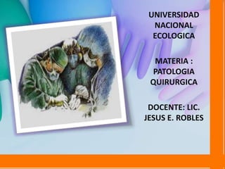 UNIVERSIDAD
NACIONAL
ECOLOGICA
MATERIA :
PATOLOGIA
QUIRURGICA
DOCENTE: LIC.
JESUS E. ROBLES
 