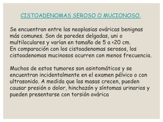,
CISTOADENOMAS SEROSO O MUCIONOSO.
Se encuentran entre las neoplasias ováricas benignas
más comunes. Son de paredes delgadas, uni o
multiloculares y varían en tamaño de 5 a <20 cm.
En comparación con los cistoadenomas serosos, los
cistoadenomas mucinosos ocurren con menos frecuencia.
Muchos de estos tumores son asintomáticos y se
encuentran incidentalmente en el examen pélvico o con
ultrasonido. A medida que las masas crecen, pueden
causar presión o dolor, hinchazón y síntomas urinarios y
pueden presentarse con torsión ovárica
 