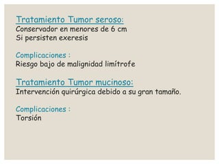 Tratamiento Tumor seroso:
Conservador en menores de 6 cm
Si persisten exeresis
Complicaciones :
Riesgo bajo de malignidad limítrofe
Tratamiento Tumor mucinoso:
Intervención quirúrgica debido a su gran tamaño.
Complicaciones :
Torsión
 