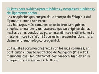Quistes para ováricos/para tubáricos y neoplasias tubáricas y
del ligamento ancho :
Las neoplasias que surgen de la trompa de Falopio o del
ligamento ancho son raras.
Los hallazgos más comunes en esta área son quistes
simples, anecoicos y uniloculares que se originan de los
restos de los conductos paramesonéfricos (müllerianos) o
mesonéfricos (de Wolff) que están presentes durante el
desarrollo embriológico urogenital.
Los quistes paramesonéfricos son los más comunes, en
particular el quiste hidatídico de Morgagni (Pre y Pos
menopaúsicas),son asintomáticos parecen simples en la
ecografía y son menores de 10 cm.
 