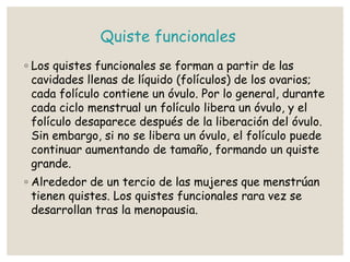 Quiste funcionales
◦ Los quistes funcionales se forman a partir de las
cavidades llenas de líquido (folículos) de los ovarios;
cada folículo contiene un óvulo. Por lo general, durante
cada ciclo menstrual un folículo libera un óvulo, y el
folículo desaparece después de la liberación del óvulo.
Sin embargo, si no se libera un óvulo, el folículo puede
continuar aumentando de tamaño, formando un quiste
grande.
◦ Alrededor de un tercio de las mujeres que menstrúan
tienen quistes. Los quistes funcionales rara vez se
desarrollan tras la menopausia.
 