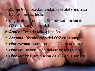 • Cianosis: coloración azulada de piel y mucosa
(labios, orejas, lecho
• ungueal) por una insuficiente saturación de
O2 en la sangre arterial.
• Apnea: Cese de la respiración.
• Acapnia: Disminución del CO2 en la sangre.
• Hipercapnia: Aumento del CO2 en la sangre.
• Hipoxia: Disminución del O2 en los tejidos.
• Hipoxemia: Disminución del O2 en la sangre.
 