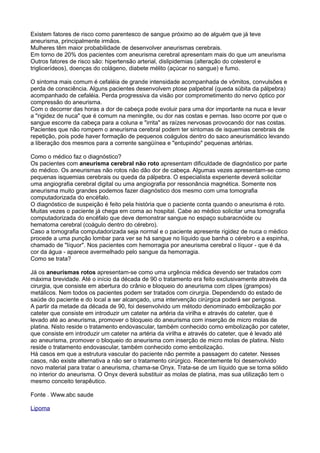 Existem fatores de risco como parentesco de sangue próximo ao de alguém que já teve
aneurisma, principalmente irmãos.
Mulheres têm maior probabilidade de desenvolver aneurismas cerebrais.
Em torno de 20% dos pacientes com aneurisma cerebral apresentam mais do que um aneurisma
Outros fatores de risco são: hipertensão arterial, dislipidemias (alteração do colesterol e
triglicerídeos), doenças do colágeno, diabete mélito (açúcar no sangue) e fumo.

O sintoma mais comum é cefaléia de grande intensidade acompanhada de vômitos, convulsões e
perda de consciência. Alguns pacientes desenvolvem ptose palpebral (queda súbita da pálpebra)
acompanhado de cefaléia. Perda progressiva da visão por comprometimento do nervo óptico por
compressão do aneurisma.
Com o decorrer das horas a dor de cabeça pode evoluir para uma dor importante na nuca e levar
a "rigidez de nuca" que é comum na meningite, ou dor nas costas e pernas. Isso ocorre por que o
sangue escorre da cabeça para a coluna e "irrita" as raízes nervosas provocando dor nas costas.
Pacientes que não rompem o aneurisma cerebral podem ter sintomas de isquemias cerebrais de
repetição, pois pode haver formação de pequenos coágulos dentro do saco aneurismático levando
a liberação dos mesmos para a corrente sangüínea e "entupindo" pequenas artérias.

Como o médico faz o diagnóstico?
Os pacientes com aneurisma cerebral não roto apresentam dificuldade de diagnóstico por parte
do médico. Os aneurismas não rotos não dão dor de cabeça. Algumas vezes apresentam-se como
pequenas isquemias cerebrais ou queda da pálpebra. O especialista experiente deverá solicitar
uma angiografia cerebral digital ou uma angiografia por ressonância magnética. Somente nos
aneurisma muito grandes podemos fazer diagnóstico dos mesmo com uma tomografia
computadorizada do encéfalo.
O diagnóstico de suspeição é feito pela história que o paciente conta quando o aneurisma é roto.
Muitas vezes o paciente já chega em coma ao hospital. Cabe ao médico solicitar uma tomografia
computadorizada do encéfalo que deve demonstrar sangue no espaço subaracnóide ou
hematoma cerebral (coágulo dentro do cérebro).
Caso a tomografia computadorizada seja normal e o paciente apresente rigidez de nuca o médico
procede a uma punção lombar para ver se há sangue no líquido que banha o cérebro e a espinha,
chamado de "líquor". Nos pacientes com hemorragia por aneurisma cerebral o líquor - que é da
cor da água - aparece avermelhado pelo sangue da hemorragia.
Como se trata?

Já os aneurismas rotos apresentam-se como uma urgência médica devendo ser tratados com
máxima brevidade. Até o início da década de 90 o tratamento era feito exclusivamente através da
cirurgia, que consiste em abertura do crânio e bloqueio do aneurisma com clipes (grampos)
metálicos. Nem todos os pacientes podem ser tratados com cirurgia. Dependendo do estado de
saúde do paciente e do local a ser alcançado, uma intervenção cirúrgica poderá ser perigosa.
A partir da metade da década de 90, foi desenvolvido um método denominado embolização por
cateter que consiste em introduzir um cateter na artéria da virilha e através do cateter, que é
levado até ao aneurisma, promover o bloqueio do aneurisma com inserção de micro molas de
platina. Nisto reside o tratamento endovascular, também conhecido como embolização por cateter,
que consiste em introduzir um cateter na artéria da virilha e através do cateter, que é levado até
ao aneurisma, promover o bloqueio do aneurisma com inserção de micro molas de platina. Nisto
reside o tratamento endovascular, também conhecido como embolização.
Há casos em que a estrutura vascular do paciente não permite a passagem do cateter. Nesses
casos, não existe alternativa a não ser o tratamento cirúrgico. Recentemente foi desenvolvido
novo material para tratar o aneurisma, chama-se Onyx. Trata-se de um líquido que se torna sólido
no interior do aneurisma. O Onyx deverá substituir as molas de platina, mas sua utilização tem o
mesmo conceito terapêutico.

Fonte . Www.abc saude

Lipoma
 