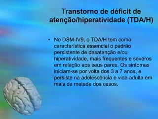 Transtorno de déficit de
atenção/hiperatividade (TDA/H)

• No DSM-IV9, o TDA/H tem como
  característica essencial o padrão
  persistente de desatenção e/ou
  hiperatividade, mais frequentes e severos
  em relação aos seus pares. Os sintomas
  iniciam-se por volta dos 3 a 7 anos, e
  persiste na adolescência e vida adulta em
  mais da metade dos casos.
 