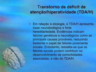 Transtorno de déficit de
atenção/hiperatividade (TDA/H)

• Em relação à etiologia, o TDA/H apresenta
  base neurobiológica e forte
  hereditariedade. Evidências indicam
  fatores genéticos e neurológicos como as
  principais causas prováveis, reduzindo
  bastante o papel de fatores puramente
  sociais. Entretanto, ressalta-se que os
  fatores sociais podem contribuir no
  desenvolvimento de comorbidades
  associadas, e não do TDA/H.
 