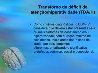 Transtorno de déficit de
atenção/hiperatividade (TDA/H)

• Como critérios diagnósticos, o DSM-IV
  considera que devem estar presentes seis
  ou mais sintomas de desatenção e/ou
  hiperatividade, com duração mínima de
  seis meses, início antes dos 7 anos de
  idade, em dois contextos
  diferentes, enfatizando o significativo
  prejuízo acadêmico, social e ocupacional.
 