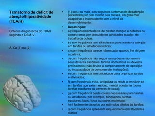 Transtorno de déficit de         •   (1) seis (ou mais) dos seguintes sintomas de desatenção
                                     persistiram por pelo menos seis meses, em grau mal-
atenção/hiperatividade               adaptativo e inconsistente com o nível de
(TDA/H)                              desenvolvimento:
                                 •   Desatenção:
Critérios diagnósticos do TDAH   •   a) frequentemente deixa de prestar atenção a detalhes ou
segundo o DSM-IV.                    comete erros por descuido em atividades escolar, de
                                     trabalho ou outras;
                                 •   b) com frequência tem dificuldades para manter a atenção
                                     em tarefas ou atividades lúdicas;
A. Ou (1) ou (2)
                                 •   c) com frequência parece não escutar quando lhe dirigem
                                     a palavra;
                                 •   d) com frequência não segue instruções e não termina
                                     seus deveres escolares, tarefas domésticas ou deveres
                                     profissionais (não devido a comportamento de oposição
                                     ou incapacidade de compreender instruções);
                                 •   e) com frequência tem dificuldade para organizar tarefas
                                     e atividades;
                                 •   f) com frequência evita, antipatiza ou reluta a envolver-se
                                     em tarefas que exijam esforço mental constante (como
                                     tarefas escolares ou deveres de casa);
                                 •   g) com frequência perde coisas necessárias para tarefas
                                     ou atividades (por exemplo, brinquedos, tarefas
                                     escolares, lápis, livros ou outros materiais);
                                 •   h) é facilmente distraído por estímulos alheios às tarefas;
                                 •   i) com frequência apresenta esquecimento em atividades
                                     diárias.
 