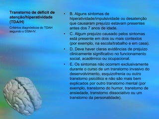 Transtorno de déficit de         •   B. Alguns sintomas de
atenção/hiperatividade               hiperatividade/impulsividade ou desatenção
(TDA/H)                              que causaram prejuízo estavam presentes
Critérios diagnósticos do TDAH       antes dos 7 anos de idade.
segundo o DSM-IV.
                                 •   C. Algum prejuízo causado pelos sintomas
                                     está presente em dois ou mais contextos
                                     (por exemplo, na escola/trabalho e em casa).
                                 •   D. Deve haver claras evidências de prejuízo
                                     clinicamente significativo no funcionamento
                                     social, acadêmico ou ocupacional.
                                 •   E. Os sintomas não ocorrem exclusivamente
                                     durante o curso de um transtorno invasivo do
                                     desenvolvimento, esquizofrenia ou outro
                                     transtorno psicótico e não são mais bem
                                     explicados por outro transtorno mental (por
                                     exemplo, transtorno do humor, transtorno de
                                     ansiedade, transtorno dissociativo ou um
                                     transtorno da personalidade).
 