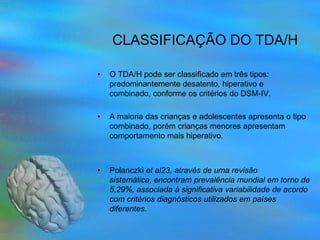 CLASSIFICAÇÃO DO TDA/H

•   O TDA/H pode ser classificado em três tipos:
    predominantemente desatento, hiperativo e
    combinado, conforme os critérios do DSM-IV.

•   A maioria das crianças e adolescentes apresenta o tipo
    combinado, porém crianças menores apresentam
    comportamento mais hiperativo.



•   Polanczki et al23, através de uma revisão
    sistemática, encontram prevalência mundial em torno de
    5,29%, associada à significativa variabilidade de acordo
    com critérios diagnósticos utilizados em países
    diferentes.
 