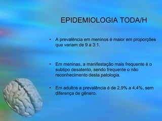 EPIDEMIOLOGIA TODA/H

• A prevalência em meninos é maior em proporções
  que variam de 9 a 3:1.



• Em meninas, a manifestação mais frequente é o
  subtipo desatento, sendo frequente o não
  reconhecimento desta patologia.

• Em adultos a prevalência é de 2,9% a 4,4%, sem
  diferença de gênero.
 