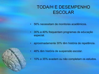 TODA/H E DESEMPENHO
           ESCOLAR

• 56% necessitam de monitores acadêmicos.

• 30% a 40% frequentam programas de educação
  especial.

• aproximadamente 30% têm história de repetência.

• 46% têm história de suspensão escolar.

• 10% a 35% evadem ou não completam os estudos.
 