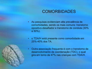COMORBIDADES

• As pesquisas evidenciam alta prevalência de
  comorbidades, sendo os mais comuns: transtorno
  opositivo-desafiador e transtorno de conduta (30%
  a 50%).

• o TDA/H está presente como comorbidade em
  25%-40% dos TA.

• Outra associação frequente é com o transtorno de
  desenvolvimento de coordenação (TDC), o qual
  gira em torno de 47% nas crianças com TDA/H.
 
