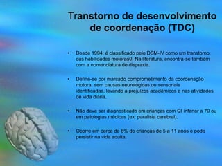 Transtorno de desenvolvimento
    de coordenação (TDC)

•   Desde 1994, é classificado pelo DSM-IV como um transtorno
    das habilidades motoras9. Na literatura, encontra-se também
    com a nomenclatura de dispraxia.

•   Define-se por marcado comprometimento da coordenação
    motora, sem causas neurológicas ou sensoriais
    identificadas, levando a prejuízos acadêmicos e nas atividades
    de vida diária.

•   Não deve ser diagnosticado em crianças com QI inferior a 70 ou
    em patologias médicas (ex: paralisia cerebral).

•   Ocorre em cerca de 6% de crianças de 5 a 11 anos e pode
    persistir na vida adulta.
 