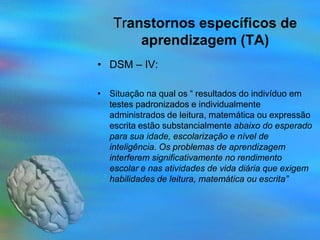 Transtornos específicos de
       aprendizagem (TA)
• DSM – IV:

• Situação na qual os “ resultados do indivíduo em
  testes padronizados e individualmente
  administrados de leitura, matemática ou expressão
  escrita estão substancialmente abaixo do esperado
  para sua idade, escolarização e nível de
  inteligência. Os problemas de aprendizagem
  interferem significativamente no rendimento
  escolar e nas atividades de vida diária que exigem
  habilidades de leitura, matemática ou escrita”
 