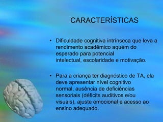 CARACTERÍSTICAS

• Dificuldade cognitiva intrínseca que leva a
  rendimento acadêmico aquém do
  esperado para potencial
  intelectual, escolaridade e motivação.

• Para a criança ter diagnóstico de TA, ela
  deve apresentar nível cognitivo
  normal, ausência de deficiências
  sensoriais (déficits auditivos e/ou
  visuais), ajuste emocional e acesso ao
  ensino adequado.
 