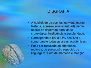 DISGRAFIA

• A habilidade de escrita, individualmente
  testada, apresenta-se acentuadamente
  abaixo do esperado para idade
  cronológica, inteligência e escolaridade.
• Corresponde a 8% a 15% dos TAs e
  compromete todas as áreas acadêmicas.
• Pode ser resultado de alterações
  motoras, de percepção espacial, de
  linguagem, além de memória e atenção.
 