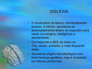 DISLEXIA

• O rendimento de leitura, individualmente
  testado, é inferior, apresenta-se
  acentuadamente abaixo do esperado para
  idade cronológica, inteligência e
  escolaridade.
• Corresponde a 80% de todos os
  TAs, sendo, portanto, o mais frequente
  deles.
• Apresenta origem neurobiológica com
  forte herança genética, mas é modulado
  por fatores ambientais.
 