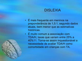 DISLEXIA

• É mais frequente em meninos na
  preponderância de 1,5:1, segundo dados
  atuais, bem menor que as estimativas
  históricas.
• É muito comum a associação com
  TDA/H, taxas que variam entre 25% a
  40%11. Torna-se assim inquestionável a
  necessidade de avaliar TDA/H como
  comorbidade em crianças com TA.
 