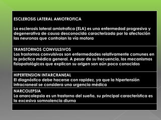 ESCLEROSIS LATERAL AMIOTROFICA
La esclerosis lateral amiotrofica (ELA) es una enfermedad progresiva y
degenerativa de causa desconocida caracterizada por la afectación
las neuronas que controlan la vía motora
TRANSTORNOS CONVULSIVOS
Los trastornos convulsivos son enfermedades relativamente comunes en
la práctica médica general. A pesar de su frecuencia, los mecanismos
fisiopatológicos que explican su origen son aún poco conocidos
HIPERTENSION INTARCRANEAL
El diagnóstico debe hacerse con rapidez, ya que la hipertensión
intracraneal se considera una urgencia médica
NARCOLEPSIA
La anarcolepsia es un trastorno del sueño, su principal característica es
la excesiva somnolencia diurna

 