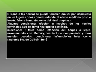 El Daño a los nervios se puede también causar por inflamiento
en los lugares o los canales adonde el nervio mediano pasa a
través. Esto se llama síndrome del túnel carpiano.
Algunas condiciones afectan a muchos de los nervios
terminales. Esto se llama neuropatía periférica.
infecciones : tales como infección del herpes o lepra,
envenenando con Mercury, terminal de componente y otros
metales pesados, condiciones inflamatorias tales como
síndrome Etc. de Guillain-Barré

 