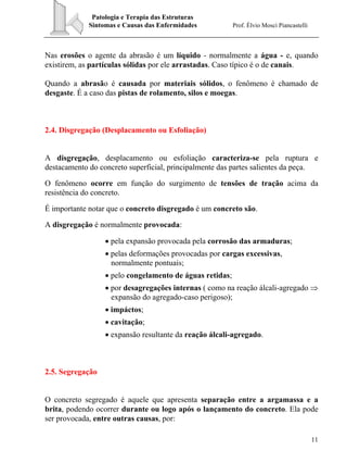 Patologia e Terapia das Estruturas
Sintomas e Causas das Enfermidades Prof. Élvio Mosci Piancastelli
11
Nas erosões o agente da abrasão é um líquido - normalmente a água - e, quando
existirem, as partículas sólidas por ele arrastadas. Caso típico é o de canais.
Quando a abrasão é causada por materiais sólidos, o fenômeno é chamado de
desgaste. É a caso das pistas de rolamento, silos e moegas.
2.4. Disgregação (Desplacamento ou Esfoliação)
A disgregação, desplacamento ou esfoliação caracteriza-se pela ruptura e
destacamento do concreto superficial, principalmente das partes salientes da peça.
O fenômeno ocorre em função do surgimento de tensões de tração acima da
resistência do concreto.
É importante notar que o concreto disgregado é um concreto são.
A disgregação é normalmente provocada:
• pela expansão provocada pela corrosão das armaduras;
• pelas deformações provocadas por cargas excessivas,
normalmente pontuais;
• pelo congelamento de águas retidas;
• por desagregações internas ( como na reação álcali-agregado ⇒
expansão do agregado-caso perigoso);
• impáctos;
• cavitação;
• expansão resultante da reação álcali-agregado.
2.5. Segregação
O concreto segregado é aquele que apresenta separação entre a argamassa e a
brita, podendo ocorrer durante ou logo após o lançamento do concreto. Ela pode
ser provocada, entre outras causas, por:
 