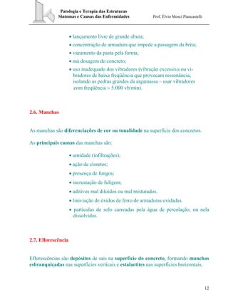 Patologia e Terapia das Estruturas
Sintomas e Causas das Enfermidades Prof. Élvio Mosci Piancastelli
12
• lançamento livre de grande altura;
• concentração de armadura que impede a passagem da brita;
• vazamento da pasta pela forma;
• má dosagem do concreto;
• uso inadequado dos vibradores (vibração excessiva ou vi-
bradores de baixa freqüência que provocam ressonância,
isolando as pedras grandes da argamassa – usar vibradores
com freqüência > 5.000 vb/min).
2.6. Manchas
As manchas são diferenciações de cor ou tonalidade na superfície dos concretos.
As principais causas das manchas são:
• umidade (infiltrações);
• ação de cloretos;
• presença de fungos;
• incrustação de fuligem;
• aditivos mal diluidos ou mal misturados.
• lixiviação de óxidos de ferro de armaduras oxidadas.
• partículas de solo carreadas pela água de percolação, ou nela
dissolvidas.
2.7. Eflorescência
Eflorescências são depósitos de sais na superfície do concreto, formando manchas
esbranquiçadas nas superfícies verticais e estalactites nas superfícies horizontais.
 
