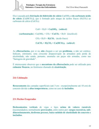 Patologia e Terapia das Estruturas
Sintomas e Causas das Enfermidades Prof. Élvio Mosci Piancastelli
13
Ela é causada pela lixiviação do hidróxido de cálcio Ca(OH)2 e do carbonato ácido
de cálcio [Ca(HCO3)], que é formado pelo ataque de ácidos fracos (H2CO3) ao
carbonato de cálcio (CaCO3):
CaO + H2O = Ca(OH)2 (solúvel)
(carbonatação) - Ca(OH)2 + CO2 = CaCO3 + H2O (insolúvel)
CO2+ H2O = H2CO3 (ácido fraco)
CaCO3 + H2CO3 = Ca(HCO3)2 (solúvel)
As eflorescências, por si só, não chegam a ser um problema, a não ser estético.
Indicam, entretanto, uma crescente despassivação da armadura pela perda de
alcalinidade, não sendo, portanto, anomalia em peças não armadas, como nas
“barragens de gravidade”.
É interressante observar que o mecanismo da eflorescência pode ser utilizado para
colmatar fissuras, no fenômeno chamado de cicatrização.
2.8. Calcinação
Ressecamento das camadas superficiais (até 3 cm - excepcionalmente até 10 cm) do
concreto devido a altas temperaturas, como no caso de incêndios.
2.9. Flechas Exageradas
Deslocamentos verticais de vigas e lajes acima de valores razoáveis
(recomendados), normalmente provocados, entre outros por: cargas excessivas, sub-
dimensionamento, desforma precoce, baixo módulo de elasticidade do concreto e
incêndios.
 