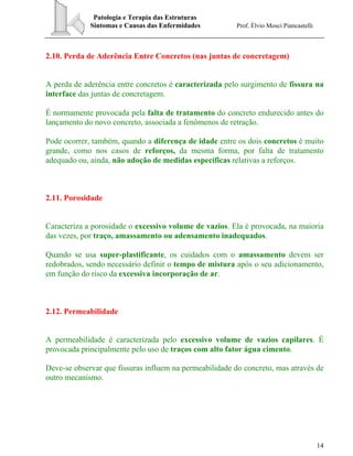 Patologia e Terapia das Estruturas
Sintomas e Causas das Enfermidades Prof. Élvio Mosci Piancastelli
14
2.10. Perda de Aderência Entre Concretos (nas juntas de concretagem)
A perda de aderência entre concretos é caracterizada pelo surgimento de fissura na
interface das juntas de concretagem.
É normamente provocada pela falta de tratamento do concreto endurecido antes do
lançamento do novo concreto, associada a fenômenos de retração.
Pode ocorrer, também, quando a diferença de idade entre os dois concretos é muito
grande, como nos casos de reforços, da mesma forma, por falta de tratamento
adequado ou, ainda, não adoção de medidas específicas relativas a reforços.
2.11. Porosidade
Caracteriza a porosidade o excessivo volume de vazios. Ela é provocada, na maioria
das vezes, por traço, amassamento ou adensamento inadequados.
Quando se usa super-plastificante, os cuidados com o amassamento devem ser
redobrados, sendo necessário definir o tempo de mistura após o seu adicionamento,
em função do risco da excessiva incorporação de ar.
2.12. Permeabilidade
A permeabilidade é caracterizada pelo excessivo volume de vazios capilares. É
provocada principalmente pelo uso de traços com alto fator água cimento.
Deve-se observar que fissuras influem na permeabilidade do concreto, mas através de
outro mecanismo.
 