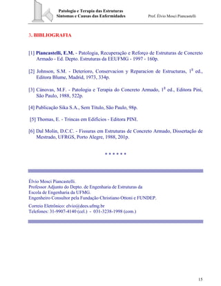 Patologia e Terapia das Estruturas
Sintomas e Causas das Enfermidades Prof. Élvio Mosci Piancastelli
15
3. BIBLIOGRAFIA
[1] Piancastelli, E.M. - Patologia, Recuperação e Reforço de Estruturas de Concreto
Armado - Ed. Depto. Estruturas da EEUFMG - 1997 - 160p.
[2] Johnson, S.M. - Deterioro, Conservacion y Reparacion de Estructuras, 1
a
ed.,
Editora Blume, Madrid, 1973, 334p.
[3] Cánovas, M.F. - Patologia e Terapia do Concreto Armado, 1
a
ed., Editora Pini,
São Paulo, 1988, 522p.
[4] Publicação Sika S.A., Sem Título, São Paulo, 98p.
[5] Thomas, E. - Trincas em Edifícios - Editora PINI.
[6] Dal Molin, D.C.C. - Fissuras em Estruturas de Concreto Armado, Dissertação de
Mestrado, UFRGS, Porto Alegre, 1988, 201p.
* * * * * *
Élvio Mosci Piancastelli.
Professor Adjunto do Depto. de Engenharia de Estruturas da
Escola de Engenharia da UFMG.
Engenheiro Consultor pela Fundação Christiano Ottoni e FUNDEP.
Correio Eletrônico: elvio@dees.ufmg.br
Telefones: 31-9907-4140 (cel.) - 031-3238-1998 (com.)
 