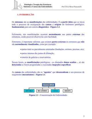 Patologia e Terapia das Estruturas
Sintomas e Causas das Enfermidades Prof. Élvio Mosci Piancastelli
2
1. INTRODUÇÃO
Os sintomas são as manifestações das enfermidades. É a partir deles que se inicia
todo o processo de averiguação das causas e origens do fenômeno patológico,
fundamentais para um correto diagnóstico - Figura 1.1.
Felizmente, tais manifestações ocorrem normalmente nas partes externas das
estruturas, sendo possível observá-las com facilidade.
Entretanto, é importante salientar, que existem partes externas às estruturas que não
são normalmente visualizadas, como por exemplo:
• partes total ou parcialmente enterradas (fundações, arrimos, piscinas, etc);
• partes internas das juntas de dilatação;
• interior de galerias e reservatórios.
Nesses locais, as manifestações patológicas - os chamados danos ocultos -, só são
detectadas se forem programadas e executadas inspeções específicas.
As causas das enfermidades são os “agentes” que desencadeam o seu processo de
surgimento (mecanismos) - Figura 1.1.
Figura 1.1 - Caracterização de Enfermidades
 