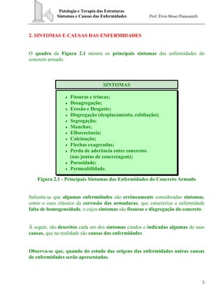 Patologia e Terapia das Estruturas
Sintomas e Causas das Enfermidades Prof. Élvio Mosci Piancastelli
3
2. SINTOMAS E CAUSAS DAS ENFERMIDADES
O quadro da Figura 2.1 mostra os principais sintomas das enfermidades do
concreto armado.
SINTOMAS
♦ Fissuras e trincas;
♦ Desagregação;
♦ Erosão e Desgaste;
♦ Disgregação (desplacamento, esfoliação);
♦ Segregação;
♦ Manchas;
♦ Eflorescência;
♦ Calcinação;
♦ Flechas exageradas;
♦ Perda de aderência entre concretos
(nas juntas de concretagem);
♦ Porosidade;
♦ Permeabilidade.
Figura 2.1 - Principais Sintomas das Enfermidades do Concreto Armado
Salienta-se que algumas enfermidades são errôneamente consideradas sintomas,
como o caso clássico da corrosão das armaduras, que caracteriza a enfermidade
falta de homogeneidade, e cujos sintomas são fissuras e disgregação do concreto.
À seguir, são descritos cada um dos sintomas citados e indicadas algumas de suas
causas, que na realidade são causas das enfermidades.
Observa-se que, quando do estudo das origens das enfermidades outras causas
de enfermidades serão apresentadas.
 
