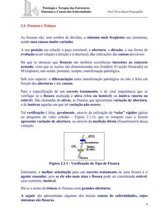 Patologia e Terapia das Estruturas
Sintomas e Causas das Enfermidades Prof. Élvio Mosci Piancastelli
4
2.1. Fissuras e Trincas
As fissuras são, sem sombra de dúvidas, o sintoma mais freqüente nas estruturas,
sendo suas causas muito variadas.
A sua posição em relação à peça estrutural, a abertura, a direção, e sua forma de
evolução (com relação à direção e à abertura), dão indicações das causas prováveis.
Há que se destacar que fissuras são também ocorrências inerentes ao concreto
armado, visto que as seções são dimensionadas nos Estádios II (seção fissurada) ou
III (ruptura), não sendo, portanto, sempre, manifestação patológica.
Sob esse aspecto, a diferenciação entre manifestação patológica ou não é feita em
função das aberturas e das causas.
Para a especificação de um correto tratamento, é de vital importância que se
verifique se a fissura analisada é ativa (viva ou instável) ou inativa (morta ou
estável). São chamadas de ativas, as fissuras que apresentam variação de abertura,
e de inativas aquelas em que tal variação não ocorre.
Tal verificação é feita, geralmente, através da utilização de “selos” rígidos (gêsso
ou plaquetas de vidro coladas - Figura 2.1.1), que se rompem caso a fissura
apresente variação de abertura, ou através da medição direta (fissurômetro) dessa
variação.
Figura 2.1.1 - Verificação do Tipo de Fissura
Entretanto, a melhor orientação para um correto tratamento de uma fissura é o
agente causador, pois se ele não mais atua a fissura pode ser considerada estável,
caso contrário, instável.
Dá-se o nome de trincas às fissuras com grandes aberturas.
A seguir são apresentadas algumas das muitas causas de enfermidades, cujos
sintomas são fissuras.
 