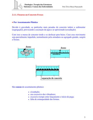 Patologia e Terapia das Estruturas
Sintomas e Causas das Enfermidades Prof. Élvio Mosci Piancastelli
5
2.1.1. Fissuras no Concreto Fresco
• Por Assentamento Plástico
Devido à gravidade, as partículas mais pesadas do concreto tedem a sedimentar
(segregação), provocando a ascenção da água e ar aprisionado (exsudação).
Com isso a massa de concreto tende a se deslocar para baixo. Caso esse movimento
seja parcialmente impedido, normalmente pela armadura ou agregado graúdo, surgirá
a fissura.
São causas do assentamento plástico:
♦ exsudação;
♦ uso excessivo dos vibradores;
♦ excessivo tempo entre lançamento e início de pega;
♦ falta de estanqueidade das formas.
 