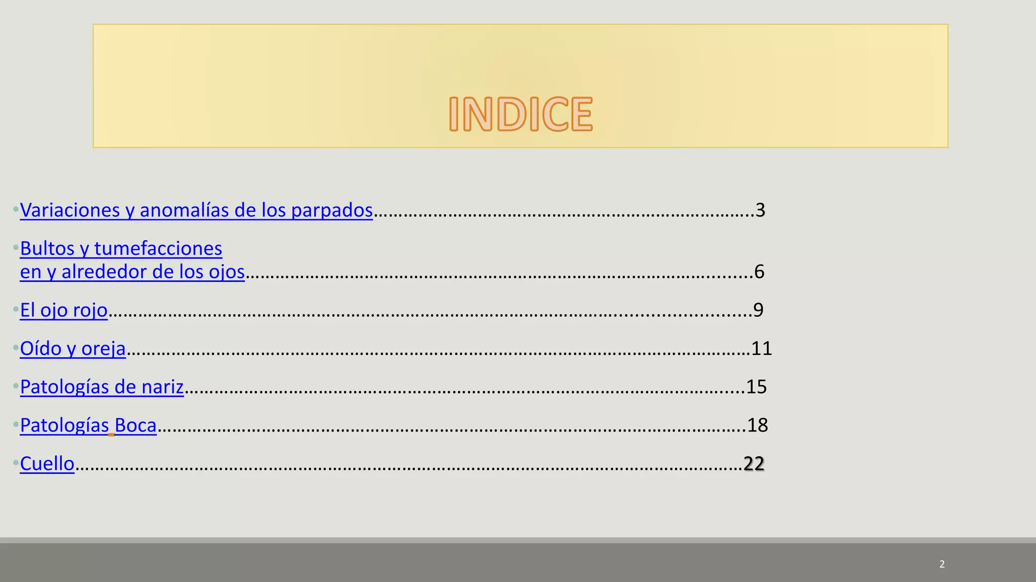 •Variaciones y anomalías de los parpados…………………………………………………………………..3
•Bultos y tumefacciones
en y alrededor de los ojos………………………………………………………………………………….........6
•El ojo rojo…………………………………………………………………………………………..........................9
•Oído y oreja………………………………………………………………………………………………………………11
•Patologías de nariz……………………………………………………………………………………………….....15
•Patologías Boca………………………………………………………………………………………………………..18
•Cuello………………………………………………………………………………………………………………………22
2
 