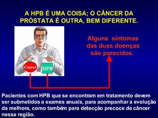 A HPB É UMA COISA; O CÂNCER DA PRÓSTATA É OUTRA, BEM DIFERENTE. Pacientes com HPB que se encontram em tratamento devem ser submetidos a exames anuais, para acompanhar a evolução da melhora, como também para detecção precoce de câncer nessa região.  Alguns  sintomas das duas doenças são parecidos.  Cancer HPB 