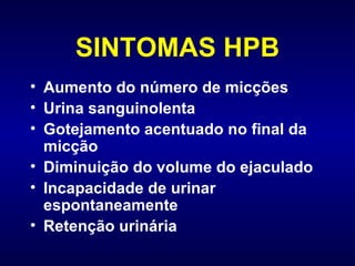 SINTOMAS HPB Aumento do número de micções Urina sanguinolenta Gotejamento acentuado no final da micção Diminuição do volume do ejaculado Incapacidade de urinar espontaneamente  Retenção urinária 