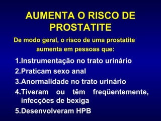 AUMENTA O RISCO DE PROSTATITE Instrumentação no trato urinário Praticam sexo anal Anormalidade no trato urinário Tiveram ou têm freqüentemente, infecções de bexiga Desenvolveram HPB De modo geral, o risco de uma prostatite aumenta em pessoas que:  