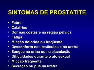 SINTOMAS DE PROSTATITE Febre Calafrios Dor nas costas e na região pélvica Fatiga  Micção dolorida ou freqüente Desconforto nos testículos e na uretra Sangue na urina ou na ejaculação Dificuldades durante o ato sexual  Micção freqüente Secreção ou pus na uretra 