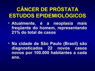 CÂNCER DE PRÓSTATA ESTUDOS EPIDEMIOLÓGICOS Atualmente, é a neoplasia mais freqüente do homem, representando 21% do total de casos  Na cidade de São Paulo (Brasil) são diagnosticados 22 novos casos   novos por 100.000 habitantes a cada ano. 