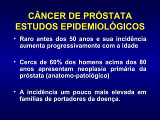 CÂNCER DE PRÓSTATA ESTUDOS EPIDEMIOLÓGICOS Raro antes dos 50 anos e sua incidência aumenta progressivamente com a idade Cerca de 60% dos homens acima dos 80 anos apresentam neoplasia primária da próstata (anatomo-patológico) A incidência um pouco mais elevada em famílias de portadores da doença.  
