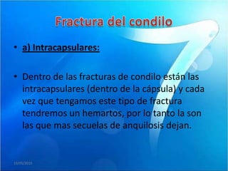 • a) Intracapsulares:

• Dentro de las fracturas de condilo están las
  intracapsulares (dentro de la cápsula) y cada
  vez que tengamos este tipo de fractura
  tendremos un hemartos, por lo tanto la son
  las que mas secuelas de anquilosis dejan.


19/05/2010
 